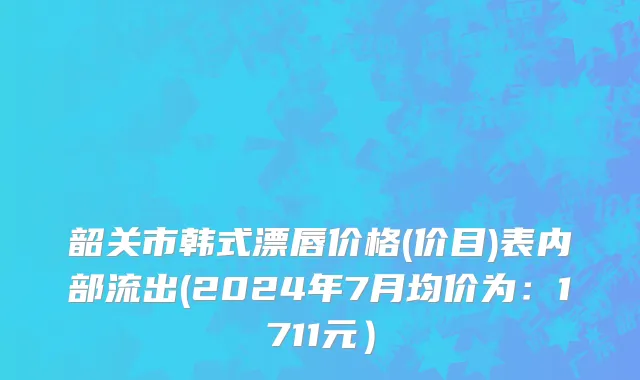 韶关市韩式漂唇价格(价目)表内部流出(2024年7月均价为：1711元）