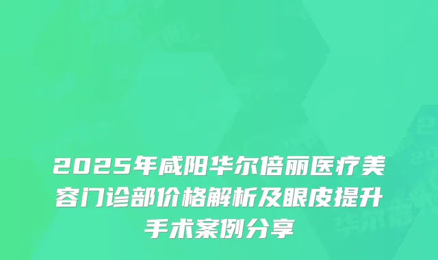 2025年咸阳华尔倍丽医疗美容门诊部价格解析及眼皮提升手术案例分享