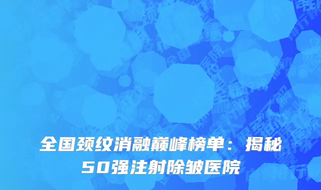 全国颈纹消融巅峰榜单:揭秘50强注射除皱医院