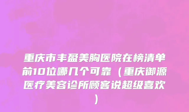 重庆市丰盈美胸医院在榜清单前10位哪几个可靠（重庆御源医疗美容诊所顾客说超级喜欢）