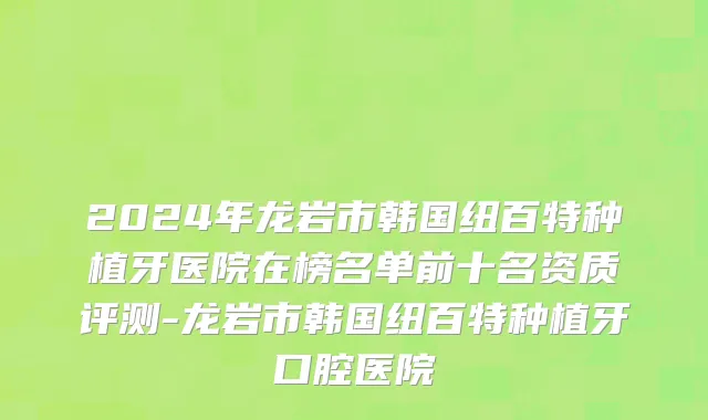 2024年龙岩市韩国纽百特种植牙医院在榜名单前十名资质评测-龙岩市韩国纽百特种植牙口腔医院