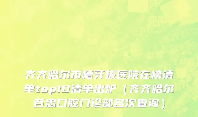 齐齐哈尔市槽牙拔医院在榜清单top10清单出炉（齐齐哈尔百忠口腔门诊部名次查询）