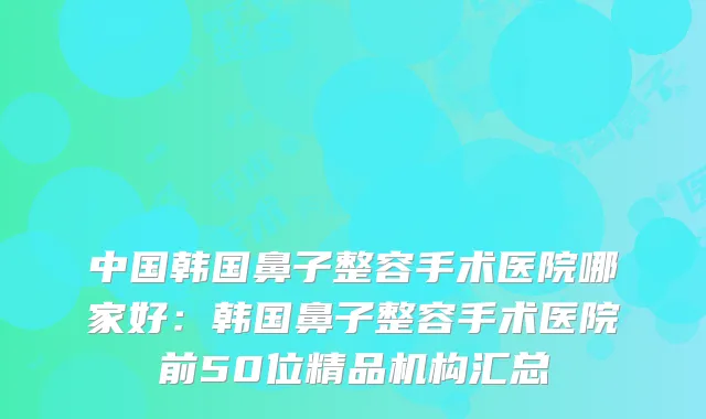 中国韩国鼻子整容手术医院哪家好：韩国鼻子整容手术医院前50位精品机构汇总