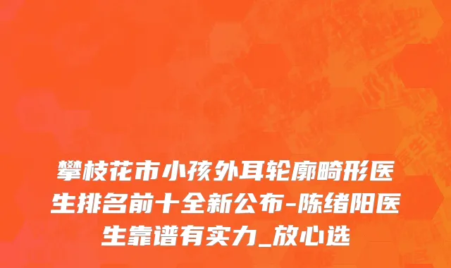 攀枝花市小孩外耳轮廓畸形医生排名前十全新公布-陈绪阳医生靠谱有实力_放心选