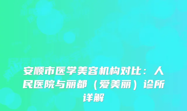 安顺市医学美容机构对比：人民医院与丽都（爱美丽）诊所详解