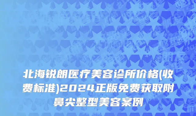 北海锐朗医疗美容诊所价格(收费标准)2024正版免费获取附鼻尖整型美容案例