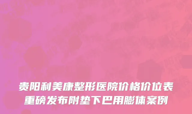 贵阳利美康整形医院价格价位表重磅发布附垫下巴用膨体案例