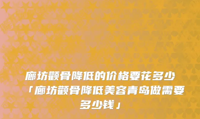 廊坊颧骨降低的价格要花多少「廊坊颧骨降低美容青岛做需要多少钱」