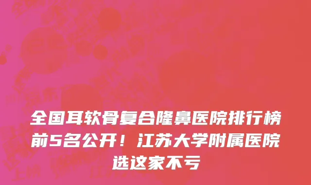 全国耳软骨复合隆鼻医院排行榜前5名公开!江苏大学附属医院选这家不亏