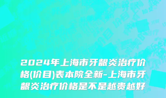 2024年上海市牙龈炎治疗价格(价目)表本院全新-上海市牙龈炎治疗价格是不是越贵越好