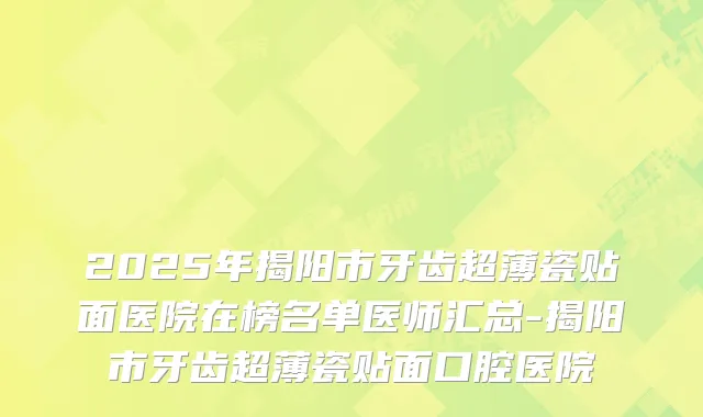 2025年揭阳市牙齿超薄瓷贴面医院在榜名单医师汇总-揭阳市牙齿超薄瓷贴面口腔医院