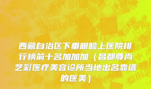 西藏自治区下垂眼睑上医院排行榜前十名加加加（昌都尊尚艺彩医疗美容诊所当地出名靠谱的医美）