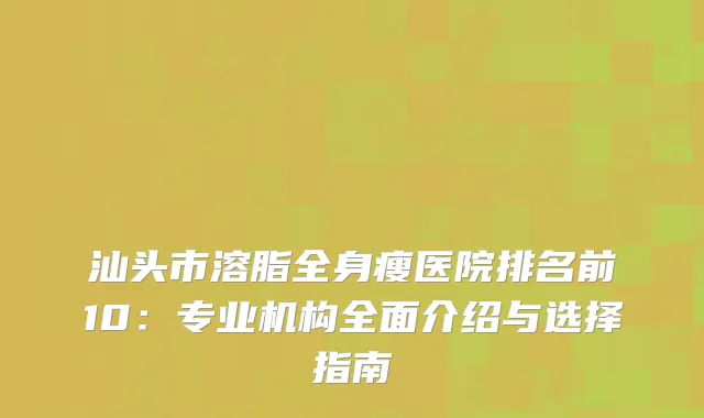 汕头市溶脂全身瘦医院排名前10：专业机构全面介绍与选择指南