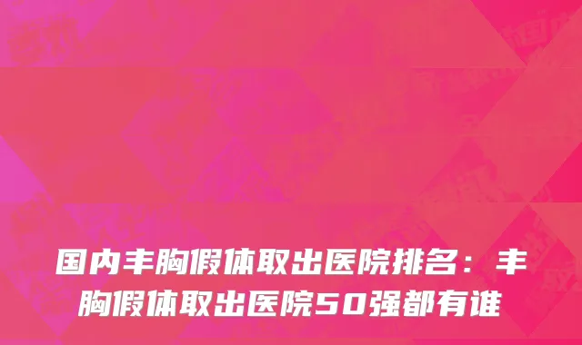 国内丰胸假体取出医院排名：丰胸假体取出医院50强都有谁