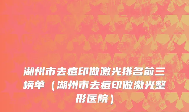 湖州市去痘印做激光排名前三榜单（湖州市去痘印做激光整形医院）