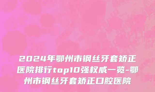 2024年鄂州市钢丝牙套矫正医院排行top10强权威一览-鄂州市钢丝牙套矫正口腔医院