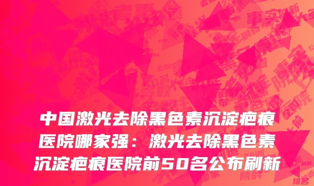 中国激光去除黑色素沉淀疤痕医院哪家强：激光去除黑色素沉淀疤痕医院前50名公布刷新