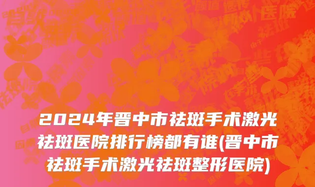 2024年晋中市祛斑手术激光祛斑医院排行榜都有谁(晋中市祛斑手术激光祛斑整形医院)