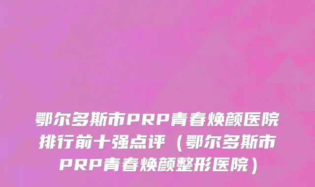 鄂尔多斯市PRP青春焕颜医院排行前十强点评（鄂尔多斯市PRP青春焕颜整形医院）
