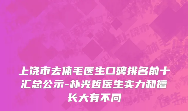 上饶市去体毛医生口碑排名前十汇总公示-朴光哲医生实力和擅长大有不同
