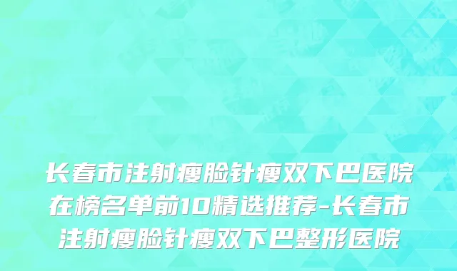 长春市注射瘦脸针瘦双下巴医院在榜名单前10精选推荐-长春市注射瘦脸针瘦双下巴整形医院