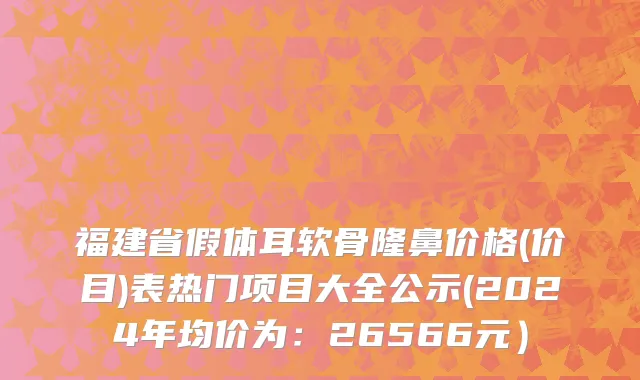 福建省假体耳软骨隆鼻价格(价目)表热门项目大全公示(2024年均价为：26566元）