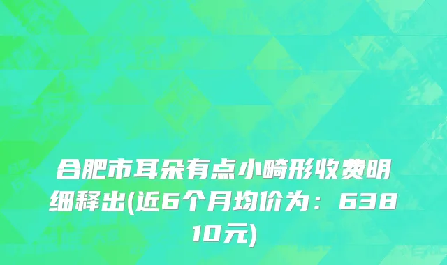 合肥市耳朵有点小畸形收费明细释出(近6个月均价为：63810元)