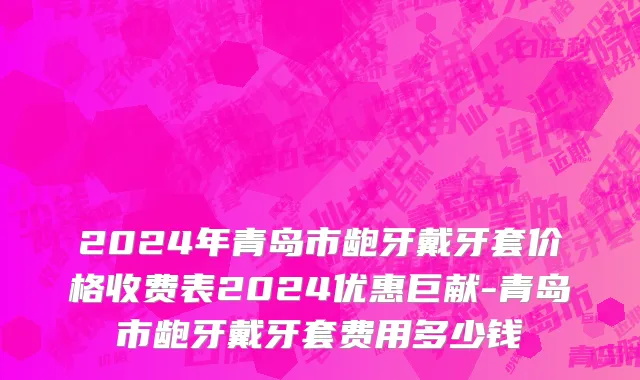 2024年青岛市龅牙戴牙套价格收费表2024优惠巨献-青岛市龅牙戴牙套费用多少钱