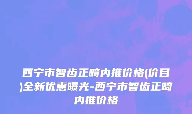 西宁市智齿正畸内推价格(价目)全新优惠曝光-西宁市智齿正畸内推价格