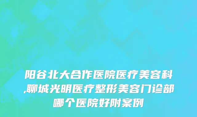 阳谷北大合作医院医疗美容科,聊城光明医疗整形美容门诊部哪个医院好附案例