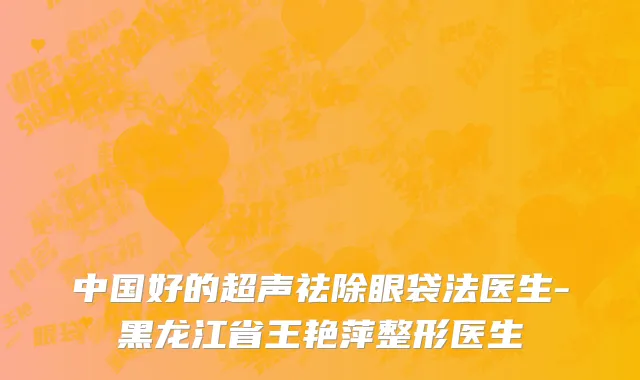 中国好的超声祛除眼袋法医生-黑龙江省王艳萍整形医生