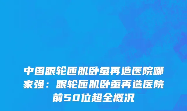 中国眼轮匝肌卧蚕再造医院哪家强：眼轮匝肌卧蚕再造医院前50位超全概况