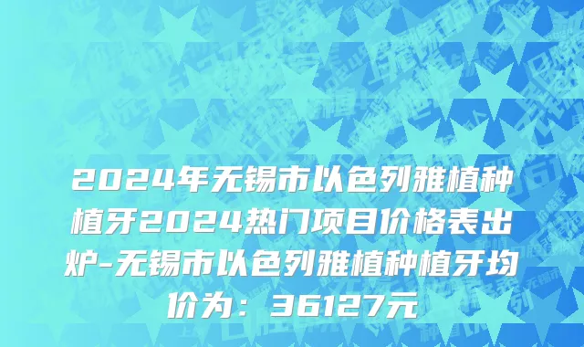 2024年无锡市以色列雅植种植牙2024热门项目价格表出炉-无锡市以色列雅植种植牙均价为：36127元
