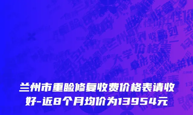 兰州市重睑修复收费价格表请收好-近8个月均价为13954元