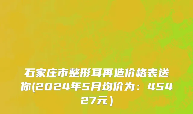 石家庄市整形耳再造价格表送你(2024年5月均价为：45427元）