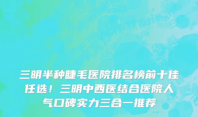 三明半种睫毛医院排名榜前十佳任选！三明中西医结合医院人气口碑实力三合一推荐