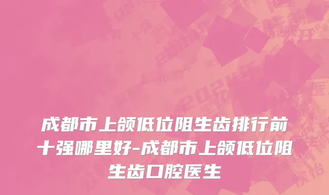成都市上颌低位阻生齿排行前十强哪里好-成都市上颌低位阻生齿口腔医生