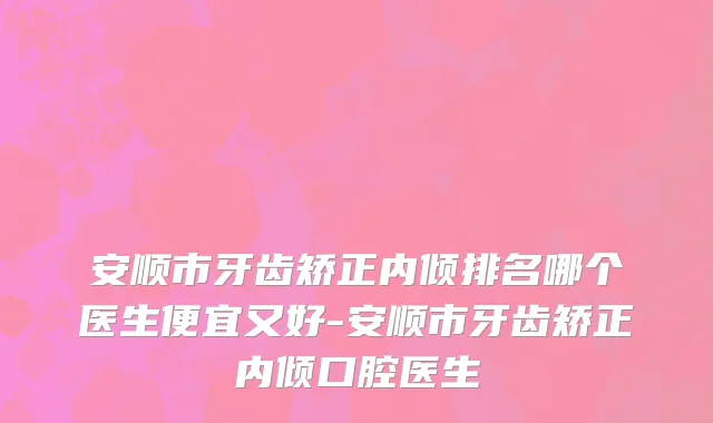 安顺市牙齿矫正内倾排名哪个医生便宜又好-安顺市牙齿矫正内倾口腔医生