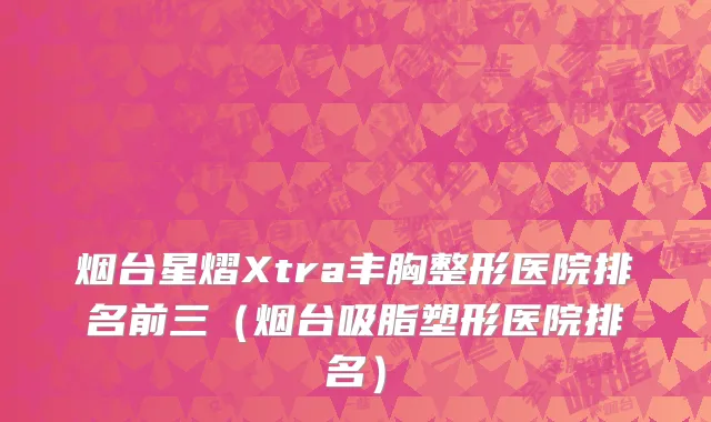 烟台星熠Xtra丰胸整形医院排名前三（烟台吸脂塑形医院排名）