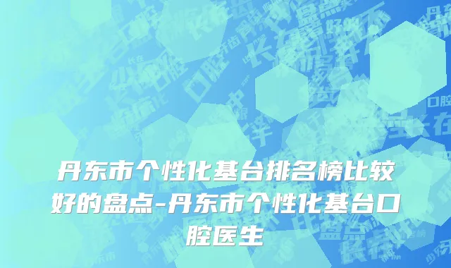 丹东市个性化基台排名榜比较好的盘点-丹东市个性化基台口腔医生