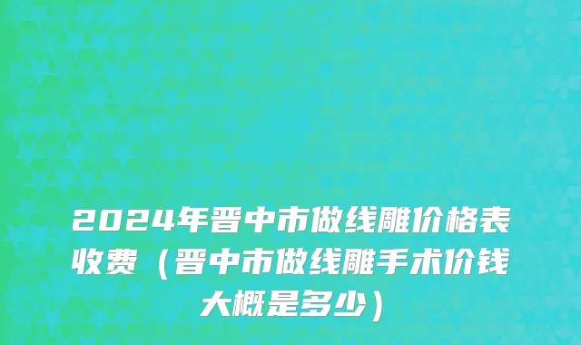 2024年晋中市做线雕价格表收费（晋中市做线雕手术价钱大概是多少）