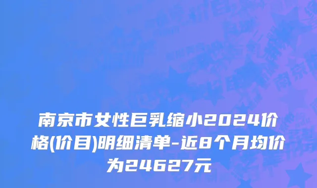 南京市女性巨乳缩小2024价格(价目)明细清单-近8个月均价为24627元