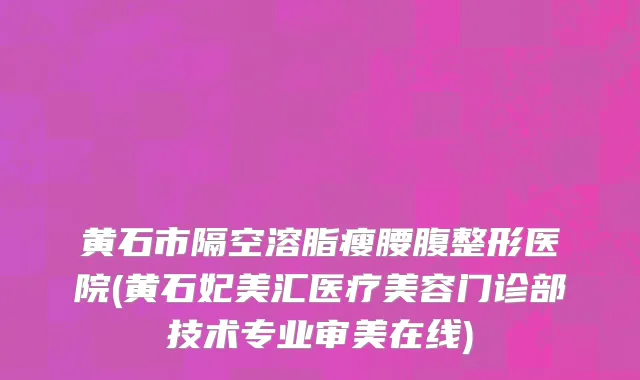 黄石市隔空溶脂瘦腰腹整形医院(黄石妃美汇医疗美容门诊部技术专业审美在线)