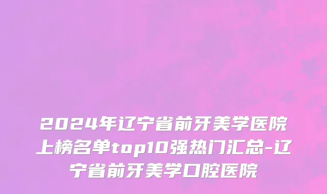 2024年辽宁省前牙美学医院上榜名单top10强热门汇总-辽宁省前牙美学口腔医院