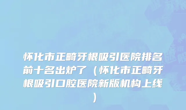 怀化市正畸牙根吸引医院排名前十名出炉了（怀化市正畸牙根吸引口腔医院新版机构上线）