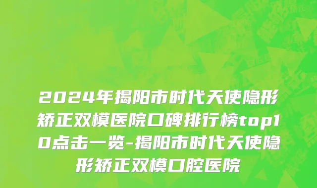 2024年揭阳市时代天使隐形矫正双模医院口碑排行榜top10点击一览-揭阳市时代天使隐形矫正双模口腔医院