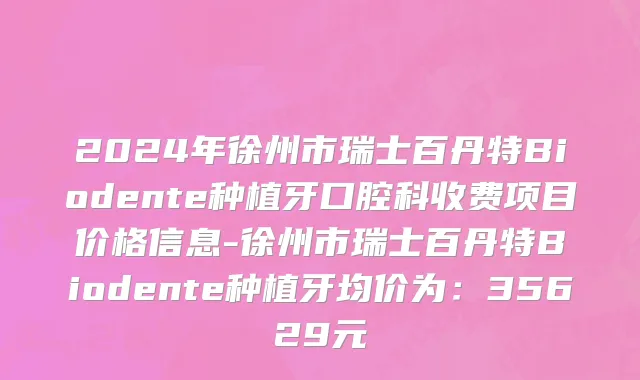 2024年徐州市瑞士百丹特Biodente种植牙口腔科收费项目价格信息-徐州市瑞士百丹特Biodente种植牙均价为：35629元