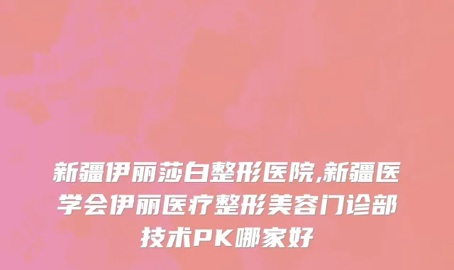 新疆伊丽莎白整形医院,新疆医学会伊丽医疗整形美容门诊部技术PK哪家好