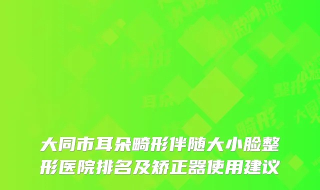大同市耳朵畸形伴随大小脸整形医院排名及矫正器使用建议