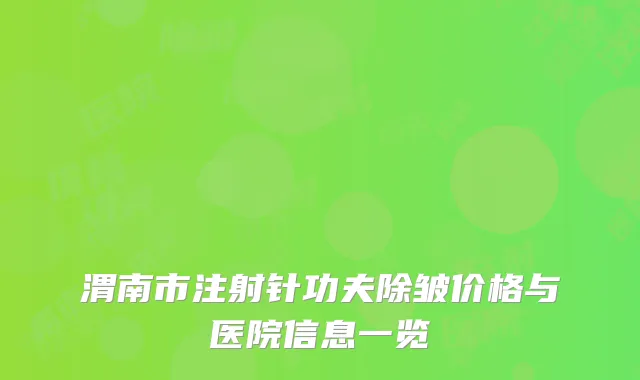 渭南市注射针功夫除皱价格与医院信息一览